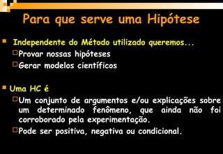  Independente do Método utilizado queremos...
Provar nossas hipóteses
Gerar modelos científicos
 Uma HC é
Um conjunto de argumentos e/ou explicações sobre
um determinado fenômeno, que ainda não foi
corroborado pela experimentação.
Pode ser positiva, negativa ou condicional.
Para que serve uma Hipótese
 
