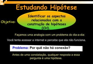 Estudando Hipótese
Objetivo:
Identificar os aspectos
relacionados com a
construção de hipóteses
(CH).
Façamos uma analogia com um problema do dia-a-dia:
Você tenta acessar a internet e percebe que ela não funciona.
Antes de uma constatação, qualquer resposta a essa
pergunta é uma hipótese.
Problema: Por quê não há conexão?
 
