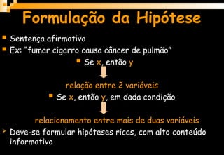 Formulação da Hipótese
 Sentença afirmativa
 Ex: “fumar cigarro causa câncer de pulmão”
 Se x, então y
relação entre 2 variáveis
 Se x, então y, em dada condição
relacionamento entre mais de duas variáveis
 Deve-se formular hipóteses ricas, com alto conteúdo
informativo
 