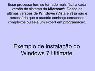 Exemplo de instalação do
Windows 7 Ultimate
Esse processo tem se tornado mais fácil a cada
versão do sistema da Microsoft. Desde as
últimas versões de Windows (Vista e 7) já não é
necessário que o usuário conheça comandos
complexos ou seja um expert em programação.
 