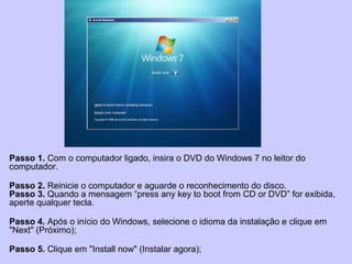 Passo 1. Com o computador ligado, insira o DVD do Windows 7 no leitor do
computador.
Passo 2. Reinicie o computador e aguarde o reconhecimento do disco.
Passo 3. Quando a mensagem “press any key to boot from CD or DVD” for exibida,
aperte qualquer tecla.
Passo 4. Após o início do Windows, selecione o idioma da instalação e clique em
"Next" (Próximo);
Passo 5. Clique em "Install now" (Instalar agora);
 