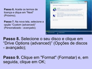 Passo 6. Aceite os termos de
licença e clique em "Next"
(Próximo);
Passo 7. Na nova tela, selecione a
opção “Custom (advanced)”
(Personalizado - avançado);
Passo 8. Selecione o seu disco e clique em
“Drive Options (advanced)” (Opções de discos
- avançado);
Passo 9. Clique em "Format" (Formatar) e, em
seguida, clique em OK;
 