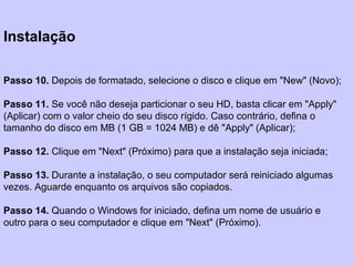 Instalação
Passo 10. Depois de formatado, selecione o disco e clique em "New" (Novo);
Passo 11. Se você não deseja particionar o seu HD, basta clicar em "Apply"
(Aplicar) com o valor cheio do seu disco rígido. Caso contrário, defina o
tamanho do disco em MB (1 GB = 1024 MB) e dê "Apply" (Aplicar);
Passo 12. Clique em "Next" (Próximo) para que a instalação seja iniciada;
Passo 13. Durante a instalação, o seu computador será reiniciado algumas
vezes. Aguarde enquanto os arquivos são copiados.
Passo 14. Quando o Windows for iniciado, defina um nome de usuário e
outro para o seu computador e clique em "Next" (Próximo).
 