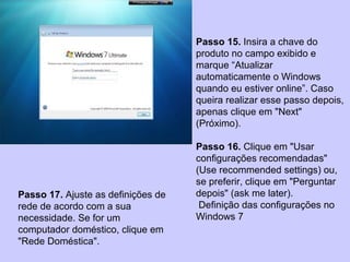 Passo 15. Insira a chave do
produto no campo exibido e
marque “Atualizar
automaticamente o Windows
quando eu estiver online”. Caso
queira realizar esse passo depois,
apenas clique em "Next"
(Próximo).
Passo 16. Clique em "Usar
configurações recomendadas"
(Use recommended settings) ou,
se preferir, clique em "Perguntar
depois" (ask me later).
Definição das configurações no
Windows 7
Passo 17. Ajuste as definições de
rede de acordo com a sua
necessidade. Se for um
computador doméstico, clique em
"Rede Doméstica".
 