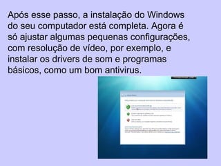 Após esse passo, a instalação do Windows
do seu computador está completa. Agora é
só ajustar algumas pequenas configurações,
com resolução de vídeo, por exemplo, e
instalar os drivers de som e programas
básicos, como um bom antivirus.
 