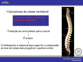 Ana Paula de Sousa Paixão Fisioterapêuta UFMG Curvaturas da coluna vertebral:  -Transição da curva lombar para a sacral O exagero dessas curvaturas traduz em patologias  É brusca O alinhamento é essencial para suportar a compressão  no eixo da coluna sem prejudicar a postura ereta. 