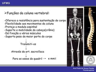Ana Paula de Sousa Paixão Fisioterapêuta UFMG Funções da coluna vertebral: Oferece a resistência para sustentação do corpo Flexibilidade aos movimentos da coluna Proteje a medula espinhal  Suporte e mobilidade da cabeça(crânio)  Dá fixação a vários músculos Suporta peso da maior parte do corpo   Transmiti-os Através da art. sacroilíaca  Para os ossos do quadril e mmii 