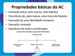 Propriedades básicas da AC
• Interação entre, pelo menos, dois falantes
• Ocorrência de, pelo menos, uma troca de falantes
• Execução de uma identidade temporal
• Interação centrada
• Sequência de ações coordenadas
 