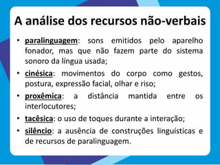 A análise dos recursos não-verbais
• paralinguagem: sons emitidos pelo aparelho
fonador, mas que não fazem parte do sistema
sonoro da língua usada;
• cinésica: movimentos do corpo como gestos,
postura, expressão facial, olhar e riso;
• proxêmica: a distância mantida entre os
interlocutores;
• tacêsica: o uso de toques durante a interação;
• silêncio: a ausência de construções linguísticas e
de recursos de paralinguagem.
 