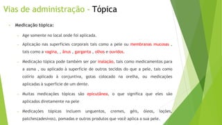 Vias de administração - Tópica
• Medicação tópica:
– Age somente no local onde foi aplicada.
– Aplicação nas superfícies corporais tais como a pele ou membranas mucosas ,
tais como a vagina, , ânus , garganta , olhos e ouvidos.
– Medicação tópica pode também ser por inalação, tais como medicamentos para
a asma , ou aplicado à superfície de outros tecidos do que a pele, tais como
colírio aplicado à conjuntiva, gotas colocado na orelha, ou medicações
aplicadas à superfície de um dente.
– Muitas medicações tópicas são epicutânea, o que significa que eles são
aplicados diretamente na pele
– Medicações tópicas incluem unguentos, cremes, géis, óleos, loções,
patches(adesivos), pomadas e outros produtos que você aplica a sua pele.
 