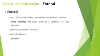 Vias de administração - Enteral
▶Enteral
▶ Adj. - Dentro dos intestinos, ou mediante eles; entérico, intestinal.
▶ Efeito sistêmico (não-local); recebe-se a substância via trato
digestivo;
▶ pela boca (oralmente- “per os”);
▶ pelo tubo gástrico,
▶ pelo reto.
 