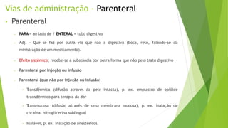 Vias de administração - Parenteral
• Parenteral
– PARA = ao lado de / ENTERAL = tubo digestivo
– Adj. - Que se faz por outra via que não a digestiva (boca, reto, falando-se da
ministração de um medicamento).
– Efeito sistêmico; recebe-se a substância por outra forma que não pelo trato digestivo
– Parenteral por injeção ou infusão
– Parenteral (que não por injeção ou infusão)
• T
ransdérmica (difusão através da pele intacta), p. ex. emplastro de opióide
transdérmico para terapia da dor
• T
ransmucosa (difusão através de uma membrana mucosa), p. ex. inalação de
cocaína, nitroglicerina sublingual
• Inalável, p. ex. inalação de anestésicos.
 