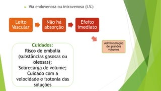 ▶ Via endovenosa ou intravenosa (I.V.)
Cuidados:
Risco de embolia
(substâncias gasosas ou
oleosas);
Sobrecarga de volume;
Cuidado com a
velocidade e isotonia das
soluções
Leito
Vascular
Não há
absorção
Efeito
imediato
Administração
de grandes
volumes
 