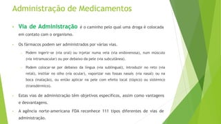 Administração de Medicamentos
• Via de Administração é o caminho pelo qual uma droga é colocada
em contato com o organismo.
• Os fármacos podem ser administrados por várias vias.
– Podem ingerir-se (via oral) ou injetar numa veia (via endovenosa), num músculo
(via intramuscular) ou por debaixo da pele (via subcutânea).
– Podem colocar-se por debaixo da língua (via sublingual), introduzir no reto (via
retal), instilar no olho (via ocular), vaporizar nas fossas nasais (via nasal) ou na
boca (inalação), ou então aplicar na pele com efeito local (tópico) ou sistémico
(transdérmico).
• Estas vias de administração têm objetivos específicos, assim como vantagens
e desvantagens.
• A agência norte-americana FDA reconhece 111 tipos diferentes de vias de
administração.
 