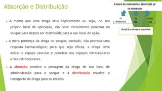 Absorção e Distribuição
▶ A menos que uma droga atue topicamente ou seja, no seu
próprio local de aplicação, ela deve inicialmente penetrar no
sangue para depois ser distribuída para o seu local de ação.
▶ A mera presença da droga no sangue, contudo, não provoca uma
resposta farmacológica; para que seja eficaz, a droga deve
deixar o espaço vascular e penetrar nos espaços intracelulares
e/ou extracelulares.
▶ A absorção envolve a passagem da droga de seu local de
administração para o sangue e a distribuição envolve o
transporte da droga para os tecidos
 