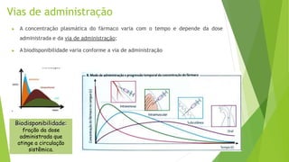 Vias de administração
▶ A concentração plasmática do fármaco varia com o tempo e depende da dose
administrada e da via de administração;
▶ A biodisponibilidade varia conforme a via de administração
Biodisponibilidade:
fração da dose
administrada que
atinge a circulação
sistêmica.
 