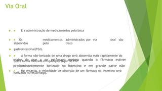 Via Oral
 ▶ É a administração de medicamentos pela boca
 ▶ Os medicamentos administrados por via oral são
absorvidos pelo trato
 gastrointestinal(TGI).
 ▶ A forma não-ionizada de uma droga será absorvida mais rapidamente do
que a forma ionizada em qualquer lugar do TGI.
 ▶ No entanto, a velocidade de absorção de um fármaco no intestino será
maior do que a no estômago
predominantemente ionizado no
mesmo quando o fármaco estiver
intestino e em grande parte não-
ionizado no estômago.
 