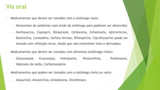 Via oral
• Medicamentos que devem ser tomados com o estômago vazio:
– Necessitam do ambiente mais ácido do estômago para poderem ser absorvidos
– Norfloxacino, Captopril, Omeprazol, Cefalexina, Cefadroxila, Azitromicina,
Doxiciclina, Loratadina, Sulfato ferroso, Rifampicina, Ciprofloxacino (pode ser
tomado com refeições leves, desde que não contenham leite e derivados).
• Medicamentos que devem ser tomados com alimentos (estômago cheio):
– Cetoconazol, Itraconazol, Hidralazina, Pentoxifilina, Predinisona,
Valproato de sódio, Carbamazepina
• Medicamentos que podem ser tomados com o estômago cheio ou vazio:
– Alopurinol, Amoxicilina, Amiodarona, Diclofenaco.
 
