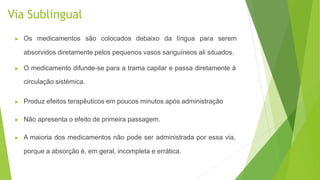 Via Sublingual
▶ Os medicamentos são colocados debaixo da língua para serem
absorvidos diretamente pelos pequenos vasos sanguíneos ali situados.
▶ O medicamento difunde-se para a trama capilar e passa diretamente à
circulação sistémica.
▶ Produz efeitos terapêuticos em poucos minutos após administração
▶ Não apresenta o efeito de primeira passagem.
▶ A maioria dos medicamentos não pode ser administrada por essa via,
porque a absorção é, em geral, incompleta e errática.
 