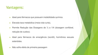 Vantagens:
▶ Ideal para fármacos que possuem instabilidade química.
▶ Elevada taxa metabólica (meia-vida curta),
▶ Permite Redução das Dosagens de ½ a 1/4 (dosagem confiável,
redução de custos);
▶ Ideal para fármacos de emergência (isordil), hormônios sexuais
esteróides.
▶ Não sofre efeito de primeira passagem
 