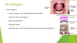 Via sublingual
▶ Desvantagens
▶ Poucas drogas são adequadamente absorvidas
▶ Paciente não deve deglutir
▶ Sabor desagradável
▶ Pequenas doses
▶ Somente para farmacos lipossolúvel e possuir elevada potência
 