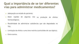 Qual a importância de se ter diferentes
vias para administrar medicamentos?
▶ Adequação ao estado do paciente;
▶ Maior rapidez de algumas vias
farmacológicos;
na produção de efeitos
▶ Possibilidade de administrar substâncias que são degradadas no
TGI;
▶ Limitação do efeito a uma área restrita (corticóides de uso tópico);
▶ Entre outros.
 