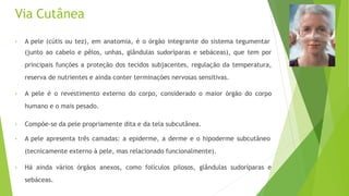 Via Cutânea
• A pele (cútis ou tez), em anatomia, é o órgão integrante do sistema tegumentar
(junto ao cabelo e pêlos, unhas, glândulas sudoríparas e sebáceas), que tem por
principais funções a proteção dos tecidos subjacentes, regulação da temperatura,
reserva de nutrientes e ainda conter terminações nervosas sensitivas.
• A pele é o revestimento externo do corpo, considerado o maior órgão do corpo
humano e o mais pesado.
• Compõe-se da pele propriamente dita e da tela subcutânea.
• A pele apresenta três camadas: a epiderme, a derme e o hipoderme subcutâneo
(tecnicamente externo à pele, mas relacionado funcionalmente).
• Há ainda vários órgãos anexos, como folículos pilosos, glândulas sudoríparas e
sebáceas.
 