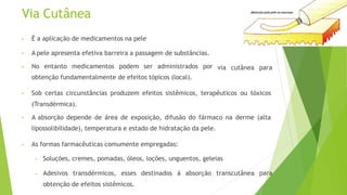 Via Cutânea
• É a aplicação de medicamentos na pele
via cutânea para
• A pele apresenta efetiva barreira a passagem de substâncias.
• No entanto medicamentos podem ser administrados por
obtenção fundamentalmente de efeitos tópicos (local).
• Sob certas circunstâncias produzem efeitos sistêmicos, terapêuticos ou tóxicos
(Transdérmica).
• A absorção depende de área de exposição, difusão do fármaco na derme (alta
lipossolibilidade), temperatura e estado de hidratação da pele.
• As formas farmacêuticas comumente empregadas:
para
– Soluções, cremes, pomadas, óleos, loções, unguentos, geleias
– Adesivos transdérmicos, esses destinados á absorção transcutânea
obtenção de efeitos sistêmicos.
 