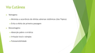 Via Cutânea
▶ Vantagens:
▶ Minimiza a ocorrência de efeitos adversos sistêmicos (Uso Tópico)
▶ Evita o efeito de primeira passagem
▶ Desvantagens:
▶ Absorção pobre e errática
▶ Irritação local e alergias
▶ Fotossensibilidade
 
