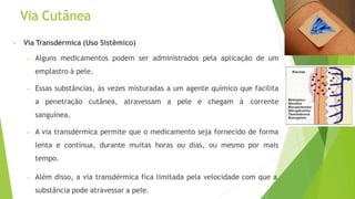 Via Cutânea
• Via Transdérmica (Uso Sistêmico)
– Alguns medicamentos podem ser administrados pela aplicação de um
emplastro à pele.
– Essas substâncias, às vezes misturadas a um agente químico que facilita
a penetração cutânea, atravessam a pele e chegam à corrente
sanguínea.
– A via transdérmica permite que o medicamento seja fornecido de forma
lenta e contínua, durante muitas horas ou dias, ou mesmo por mais
tempo.
– Além disso, a via transdérmica fica limitada pela velocidade com que a
substância pode atravessar a pele.
 