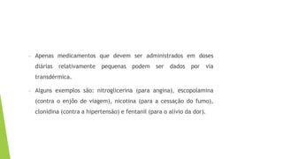– Apenas medicamentos que devem ser administrados em doses
diárias relativamente pequenas podem ser dados por via
transdérmica.
– Alguns exemplos são: nitroglicerina (para angina), escopolamina
(contra o enjôo de viagem), nicotina (para a cessação do fumo),
clonidina (contra a hipertensão) e fentanil (para o alívio da dor).
 
