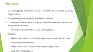 Via retal
▶ É a introdução de medicamento no reto, em forma de supositórios ou clister
medicamentoso.
▶ Empregada para administração de ação local ou sistêmica
▶ O revestimento fino do reto e a irrigação sanguínea abundante permitem uma
absorção rápida do fármaco.
• 50% do fluxo venoso retal tem acesso à circulação porta.
▶ Vantagens:
• Pode ser usada quando o paciente não podem ingerir medicamento “per os”
• Boa opção para uso pediátirco
• Parte do medicamento não sofre efeito de primeira passagem
• Não produz irritação gástrica
 