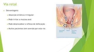 Via retal
▶ Desvantagens:
▶ Absorção errática e irregular
▶ Pode irritar a mucosa anal
▶ Pode desencadear o reflexo de defecação
▶ Muitos pacientes tem aversão por esta via
 