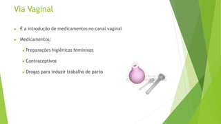 Via Vaginal
▶ É a introdução de medicamentos no canal vaginal
▶ Medicamentos:
▶ Preparações higiênicas femininas
▶ Contraceptivos
▶ Drogas para induzir trabalho de parto
 