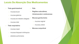 Locais De Absorção Dos Medicamentos
• Trato gastrintestinal
– mucosa bucal
– mucosa gástrica
– mucosa do intestino delgado
– mucosa retal
• Trato respiratório
– mucosa nasal
– mucosa traqueal e brônquica
– alvéolos pulmonares
• Pele
• Regiões subcutânea,
intramuscular e endovenosa
• Mucosa geniturinária
– mucosa vaginal
– mucosa uretral
• Mucosa conjuntival
 