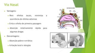 Via Nasal
▶ Vantagens:
▶ Para efeitos locais, minimiza a
ocorrência de efeitos adversos
▶ Evita o efeito de primeira passagem
▶ Absorção relativamente rápida
algumas drogas
para
▶ Desvantagens:
▶ Absorção pobre e errática
▶ Irritação local e alergias
 