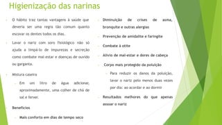 Higienização das narinas
• O hábito traz tantas vantagens à saúde que
deveria ser uma regra tão comum quanto
escovar os dentes todos os dias.
• Lavar o nariz com soro fisiológico não só
ajuda a limpá-lo de impurezas e secreção
como combate mal-estar e doenças de ouvido
ou garganta.
• Mistura caseira
– Em um litro de água adicionar,
aproximadamente, uma colher de chá de
sal e ferver.
• Benefícios
– Mais conforto em dias de tempo seco
de asma,
– Diminuição de crises
bronquite e outras alergias
– Prevenção de amidalite e faringite
– Combate à otite
– Alívio de mal-estar e dores de cabeça
– Corpo mais protegido da poluição
• Para reduzir os danos da poluição,
lavar o nariz pelo menos duas vezes
por dia: ao acordar e ao dormir
– Resultados melhores do que apenas
assoar o nariz
 