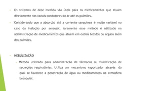 • Os sistemas de dose medida são úteis para os medicamentos que atuam
diretamente nos canais condutores do ar até os pulmões.
• Considerando que a absorção até a corrente sanguínea é muito variável no
caso da inalação por aerossol, raramente esse método é utilizado na
administração de medicamentos que atuem em outros tecidos ou órgãos além
dos pulmões.
• NEBULIZAÇÃO
– Método utilizado para administração de fármacos ou fluidificação de
secreções respiratórias. Utiliza um mecanismo vaporizador através do
qual se favorece a penetração de água ou medicamentos na atmosfera
bronquial.
 