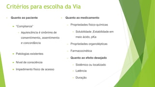 Critérios para escolha da Via
• Quanto ao paciente
 “Compliance”
• Aquiescência é sinônimo de
consentimento, assentimento
e concordância
 Patologias existentes
 Nível de consciência
 Impedimento físico de acesso
• Quanto ao medicamento
– Propriedades físico-químicas
• Solubilidade ,Estabilidade em
meio ácido, pKa
– Propriedades organolépticas
– Farmacocinética
– Quanto ao efeito desejado
• Sistêmico ou localizado
• Latência
• Duração
 