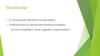 Via Auricular
▶ É a introdução de medicamento no canal auditivo
▶ A medicação deve ser administrada à temperatura ambiente.
▶ Se estiver na geladeira, retirar e aguardar o tempo necessário
 