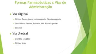 Formas Farmacêuticas x Vias de
Administração
▶ Via Vaginal
▶ Sólidos: Óvulos, Comprimidos vaginais, Cápsulas vaginais
▶ Semi-sólidas: Cremes, Pomadas, Gel (Pomada geléia)
▶ Soluções
▶ Via Uretral
▶ Líquidas: Soluções
▶ Sólidas: Velas
 