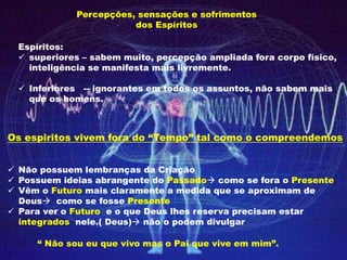 Percepções, sensações e sofrimentos
dos Espíritos
Espíritos:
 superiores – sabem muito, percepção ampliada fora corpo físico,
inteligência se manifesta mais livremente.
 Inferiores -- ignorantes em todos os assuntos, não sabem mais
que os homens.
Os espiritos vivem fora do “Tempo” tal como o compreendemos
 Não possuem lembranças da Criação
 Possuem ideias abrangente do Passado como se fora o Presente
 Vêm o Futuro mais claramente a medida que se aproximam de
Deus como se fosse Presente
 Para ver o Futuro e o que Deus lhes reserva precisam estar
integrados nele.( Deus) não o podem divulgar
“ Não sou eu que vivo mas o Pai que vive em mim”.
 