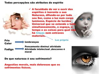  A faculdade de ver e ouvir dos
espíritos é inerente a sua
Natureza, difunde-se por todo
seu Ser, como a luz num corpo
luminoso. Espécie de lucidez
Universal que se estende a tudo
simultaneamente, o espaço, o
tempo e as coisas para qual não
há trevas nem entraves
materiais.
Todas percepções são atributos do espírito
De que natureza é seu sofrimento?
Angustias morais, mais dolorosas que os
sofrimentos físicos.
Luz própriaFrio
Calor
Fadiga
lembranças
Pensamento diminui atividade
Atividade intelectual ,descanso é
moral
 