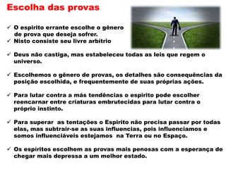 Escolha das provas
 O espirito errante escolhe o gênero
de prova que deseja sofrer.
 Nisto consiste seu livre arbítrio
 Deus não castiga, mas estabeleceu todas as leis que regem o
universo.
 Escolhemos o gênero de provas, os detalhes são consequências da
posição escolhida, e frequentemente de suas próprias ações.
 Para lutar contra a más tendências o espirito pode escolher
reencarnar entre criaturas embrutecidas para lutar contra o
próprio instinto.
 Para superar as tentações o Espirito não precisa passar por todas
elas, mas subtrair-se as suas influencias, pois influenciamos e
somos influenciáveis estejamos na Terra ou no Espaço.
 Os espíritos escolhem as provas mais penosas com a esperança de
chegar mais depressa a um melhor estado.
 