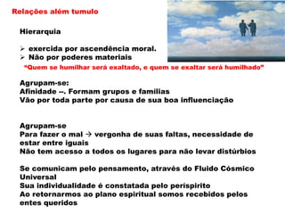 Relações além tumulo
Hierarquia
 exercida por ascendência moral.
 Não por poderes materiais
Agrupam-se:
Afinidade --. Formam grupos e famílias
Vão por toda parte por causa de sua boa influenciação
Agrupam-se
Para fazer o mal  vergonha de suas faltas, necessidade de
estar entre iguais
Não tem acesso a todos os lugares para não levar distúrbios
Se comunicam pelo pensamento, através do Fluido Cósmico
Universal
Sua individualidade é constatada pelo períspirito
Ao retornarmos ao plano espiritual somos recebidos pelos
entes queridos
“Quem se humilhar será exaltado, e quem se exaltar será humilhado”
 