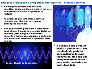 Relações simpáticas e antipáticas dos espíritos – metades eternas
 Há afeições particulares entre os
espíritos, sendo os liames mais fortes pois
não estão vinculados as paixões da
matéria
 As aversões existem entre espíritos
impuros, são eles que excitam as
dissenções entre nós
 Não existe união particular e fatal entre
duas almas. A união existe entre todos os
espíritos ,mas em graus diferentes,
segundo a ordem que ocupam, a perfeição
que adquiriam; quanto mais perfeito mais
unidos.
 A simpatia que atrai um
espirito para o outro é o
resultado da perfeita
concordância de suas
tendências. Não são um
complemento do outro
pois senão perderia sua
individualidade.
Concordância de tendências
 