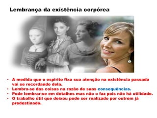 • A medida que o espirito fixa sua atenção na existência passada
vai se recordando dela.
• Lembra-se das coisas na razão de suas consequências.
• Pode lembrar-se em detalhes mas não o faz pois não há utilidade.
• O trabalho útil que deixou pode ser realizado por outrem já
predestinado.
Lembrança da existência corpórea
 