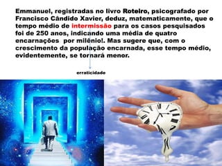 Emmanuel, registradas no livro Roteiro, psicografado por
Francisco Cândido Xavier, deduz, matematicamente, que o
tempo médio de intermissão para os casos pesquisados
foi de 250 anos, indicando uma média de quatro
encarnações por milênio!. Mas sugere que, com o
crescimento da população encarnada, esse tempo médio,
evidentemente, se tornará menor.
erraticidade
 