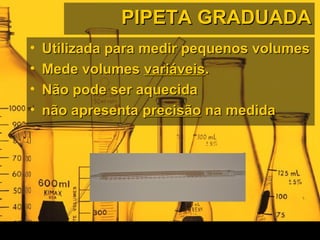 PIPETA GRADUADAPIPETA GRADUADA
• Utilizada para medir pequenos volumesUtilizada para medir pequenos volumes
• Mede volumesMede volumes variáveisvariáveis..
• Não pode ser aquecidaNão pode ser aquecida
• não apresentanão apresenta precisãoprecisão na medidana medida
 