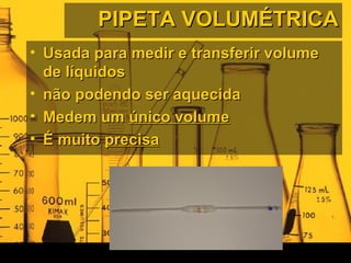 PIPETA VOLUMÉTRICAPIPETA VOLUMÉTRICA
• Usada para medir e transferir volumeUsada para medir e transferir volume
de líquidosde líquidos
• não podendo ser aquecidanão podendo ser aquecida
• Medem umMedem um único volumeúnico volume
• É muitoÉ muito precisaprecisa
 